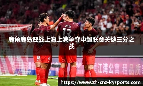 鹿角鹿岛迎战上海上港争夺中超联赛关键三分之战