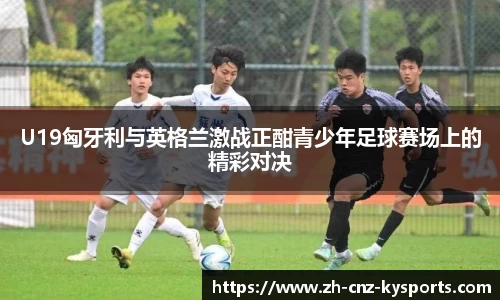 U19匈牙利与英格兰激战正酣青少年足球赛场上的精彩对决