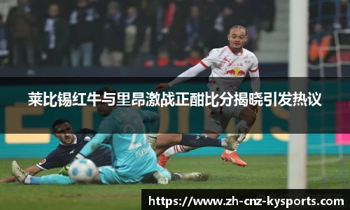 莱比锡红牛与里昂激战正酣比分揭晓引发热议