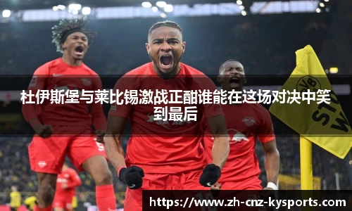 杜伊斯堡与莱比锡激战正酣谁能在这场对决中笑到最后